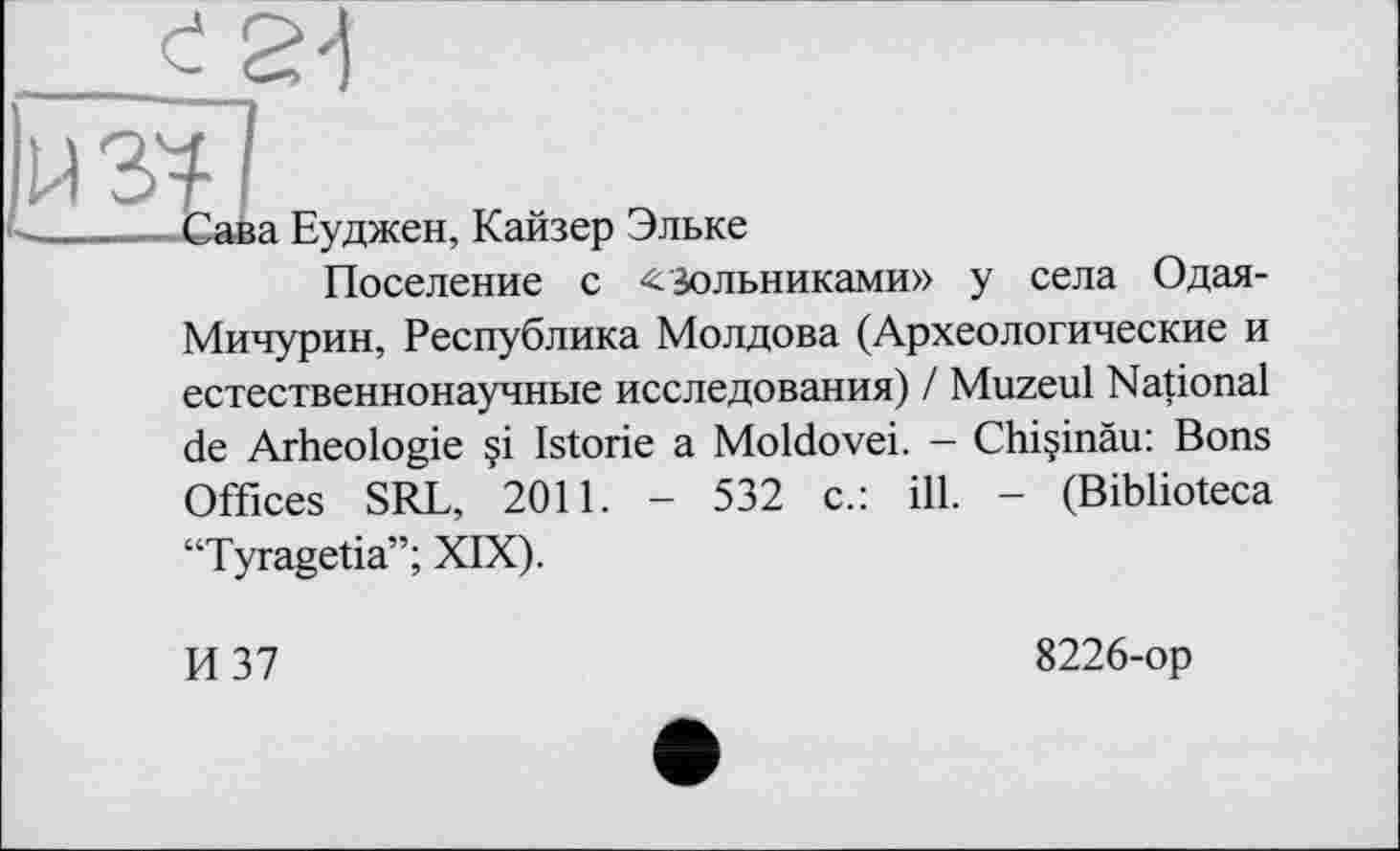 ﻿Є24
if'
--Сава Еуджен, Кайзер Эльке
Поселение с Зольниками» у села Одая-Мичурин, Республика Молдова (Археологические и естественнонаучные исследования) / Muzeul National de Arheologie çi Istorie a Moldovei. - Chi§inàu: Bons Offices SRL, 2011. - 532 c.: ill. - (Biblioteca “Tyragetia”; XIX).
И 37
8226-op